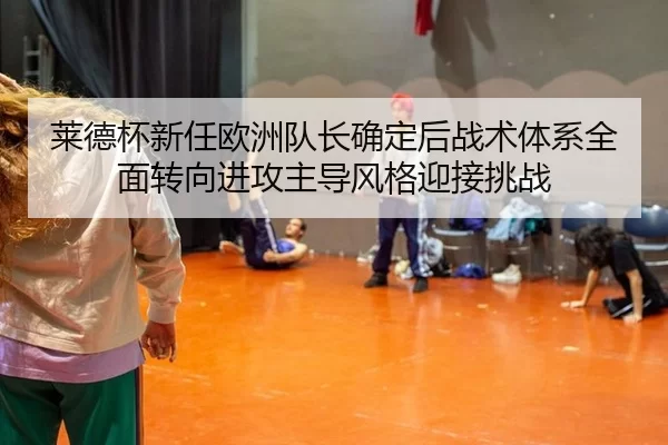 莱德杯新任欧洲队长确定后战术体系全面转向进攻主导风格迎接挑战