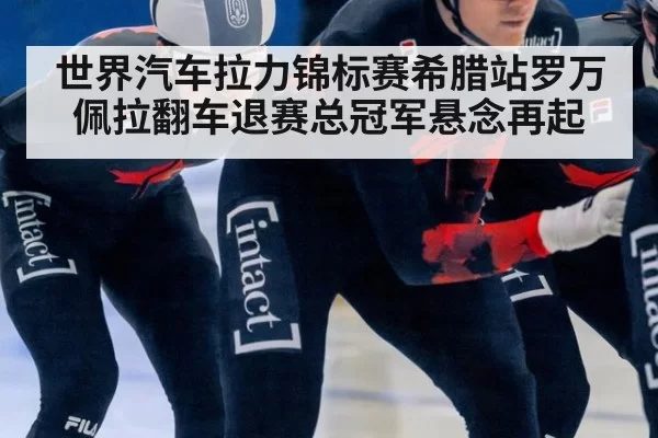 世界汽车拉力锦标赛希腊站罗万佩拉翻车退赛总冠军悬念再起