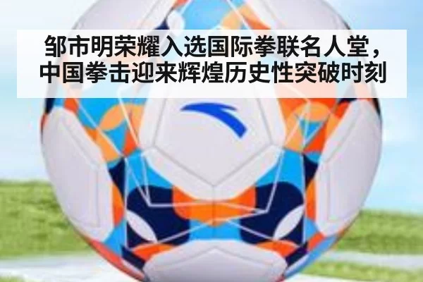 邹市明荣耀入选国际拳联名人堂，中国拳击迎来辉煌历史性突破时刻