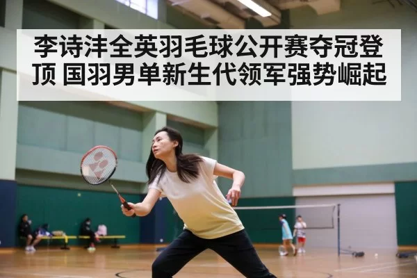 李诗沣全英羽毛球公开赛夺冠登顶 国羽男单新生代领军强势崛起