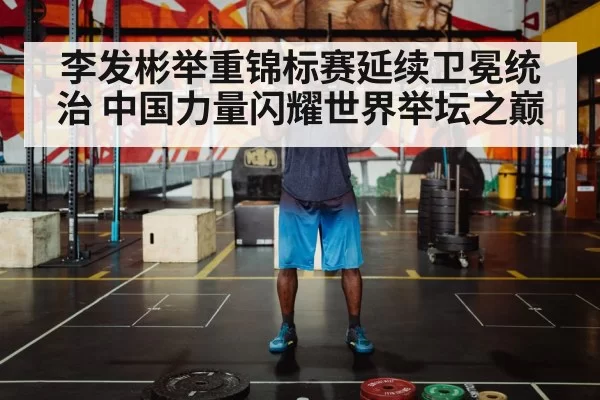李发彬举重锦标赛延续卫冕统治 中国力量闪耀世界举坛之巅
